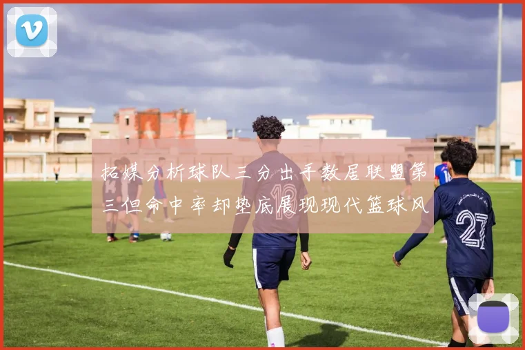 拓媒分析球队三分出手数居联盟第三但命中率却垫底展现现代篮球风格