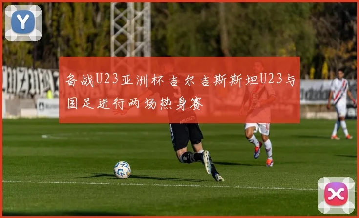 备战U23亚洲杯吉尔吉斯斯坦U23与国足进行两场热身赛