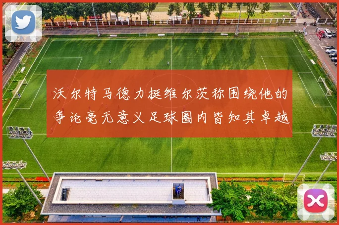 沃尔特马德力挺维尔茨称围绕他的争论毫无意义足球圈内皆知其卓越表现