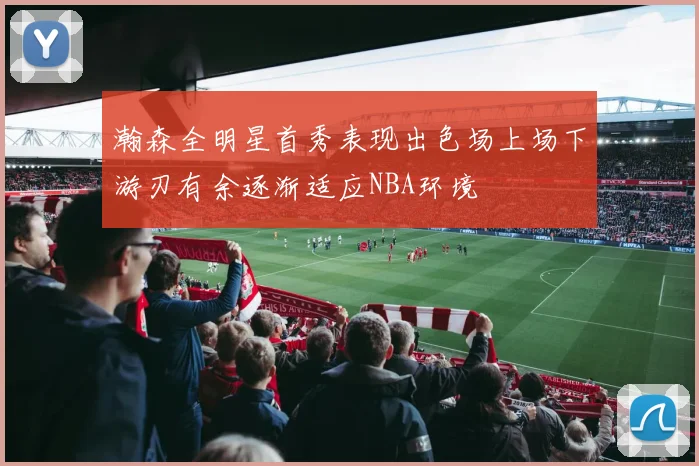 瀚森全明星首秀表现出色场上场下游刃有余逐渐适应NBA环境