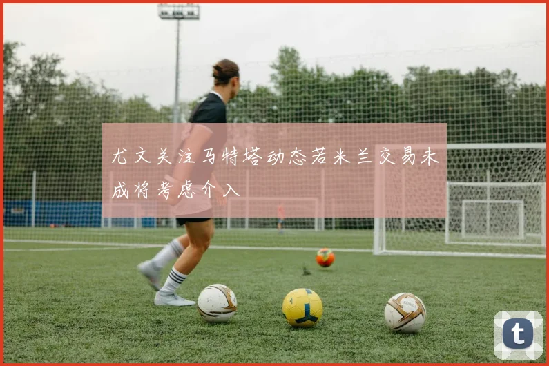 尤文关注马特塔动态若米兰交易未成将考虑介入