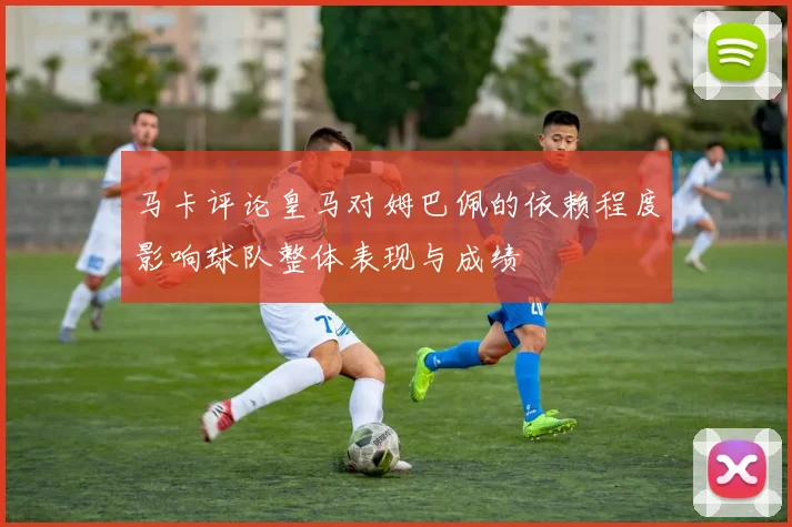 马卡评论皇马对姆巴佩的依赖程度影响球队整体表现与成绩