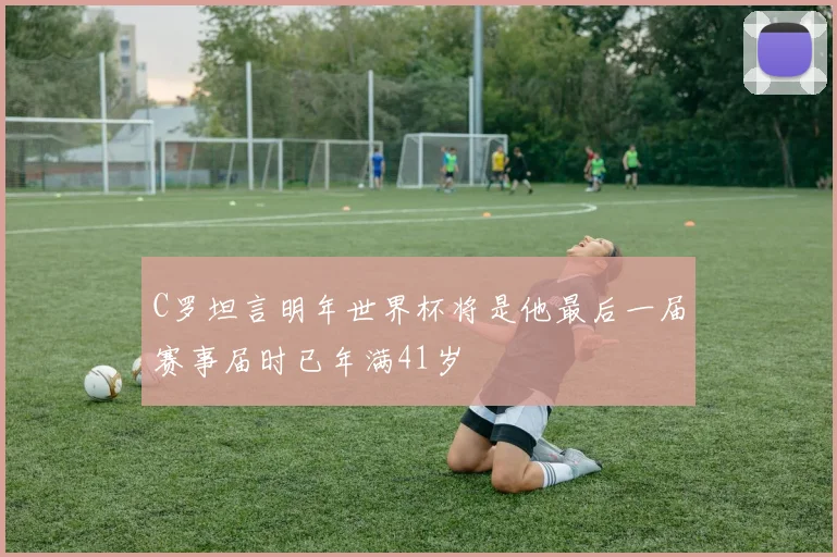 C罗坦言明年世界杯将是他最后一届赛事届时已年满41岁