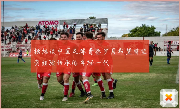 杨旭谈中国足球青春岁月希望将宝贵经验传承给年轻一代