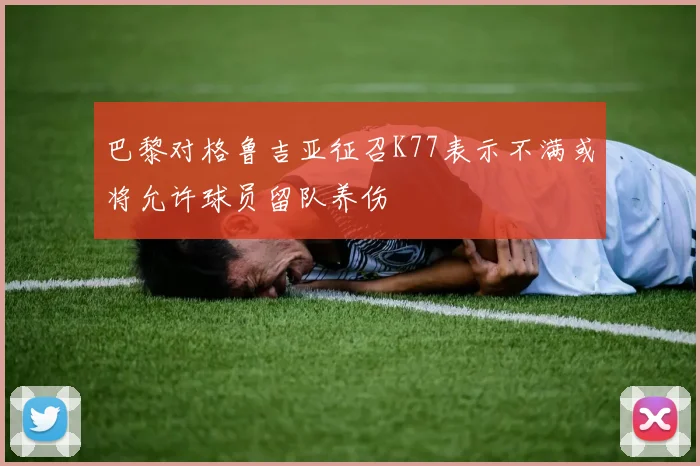 巴黎对格鲁吉亚征召K77表示不满或将允许球员留队养伤