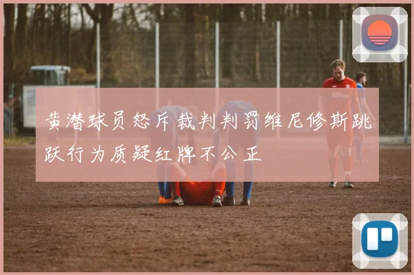 黄潜球员怒斥裁判判罚维尼修斯跳跃行为质疑红牌不公正