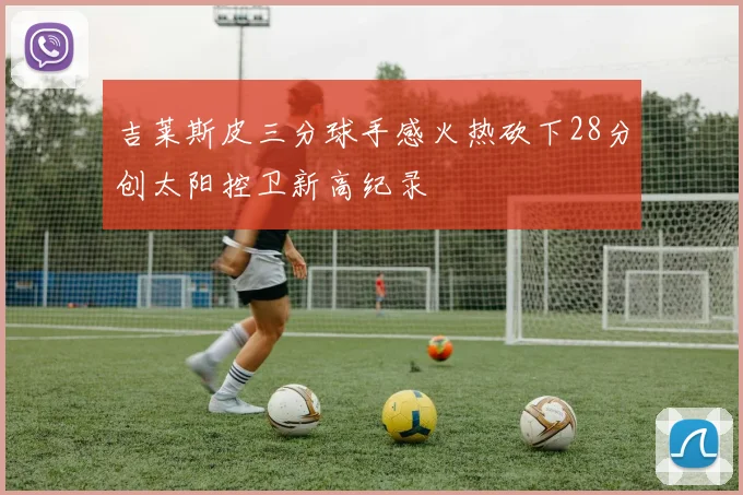 吉莱斯皮三分球手感火热砍下28分创太阳控卫新高纪录