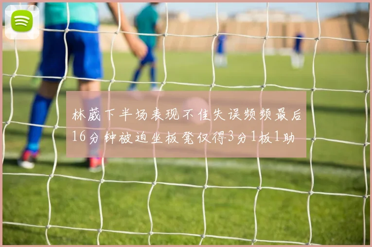 林葳下半场表现不佳失误频频最后16分钟被迫坐板凳仅得3分1板1助