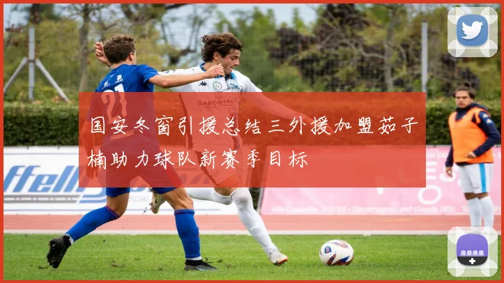 国安冬窗引援总结三外援加盟茹子楠助力球队新赛季目标