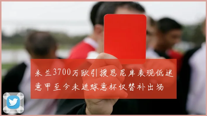 米兰3700万欧引援恩昆库表现低迷意甲至今未进球意杯仅替补出场