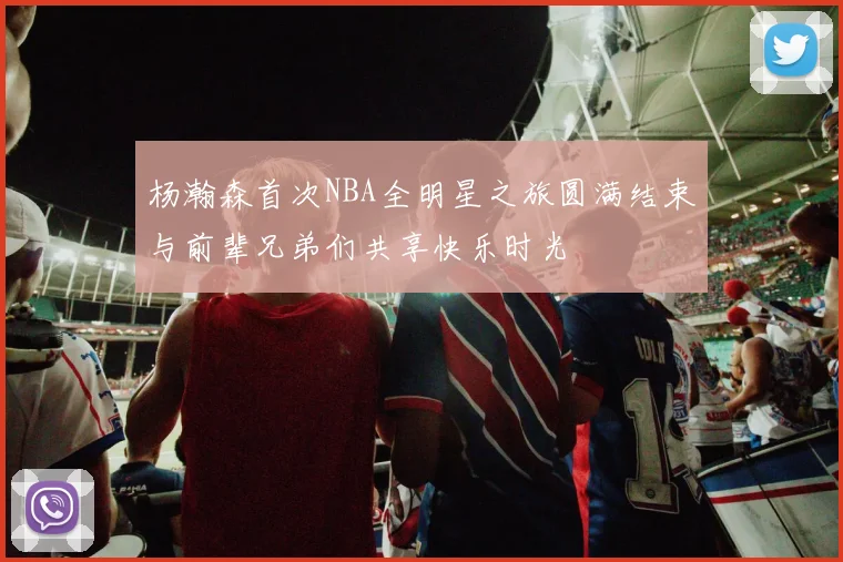 杨瀚森首次NBA全明星之旅圆满结束与前辈兄弟们共享快乐时光