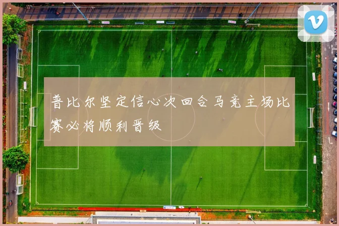 普比尔坚定信心次回合马竞主场比赛必将顺利晋级