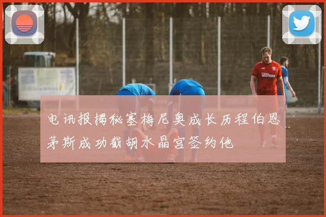 电讯报揭秘塞梅尼奥成长历程伯恩茅斯成功截胡水晶宫签约他