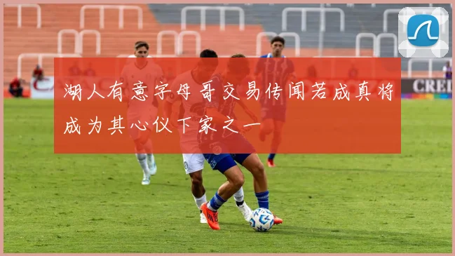 湖人有意字母哥交易传闻若成真将成为其心仪下家之一
