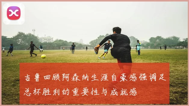 吉鲁回顾阿森纳生涯自豪感强调足总杯胜利的重要性与成就感