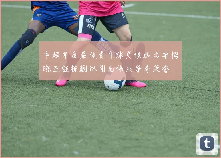 中超年度最佳青年球员候选名单揭晓王钰栋蒯纪闻毛伟杰争夺荣誉