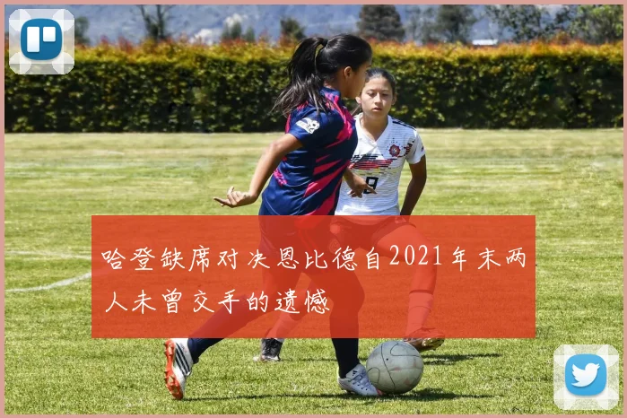 哈登缺席对决恩比德自2021年末两人未曾交手的遗憾