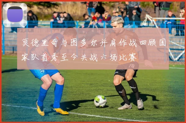 莫德里奇与图多尔并肩作战回顾国家队首秀至今共战六场比赛