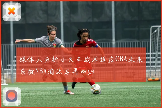 媒体人分析小火车战术适应CBA未来或被NBA淘汰后再回归