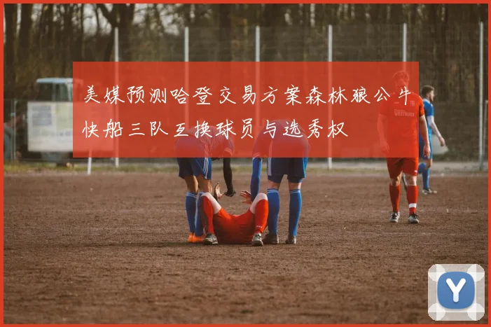 美媒预测哈登交易方案森林狼公牛快船三队互换球员与选秀权