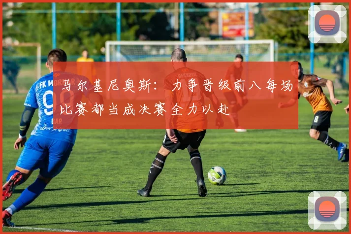 马尔基尼奥斯：力争晋级前八每场比赛都当成决赛全力以赴