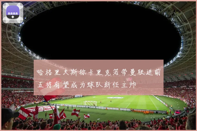 哈格里夫斯称卡里克若带曼联进前五将有望成为球队新任主帅