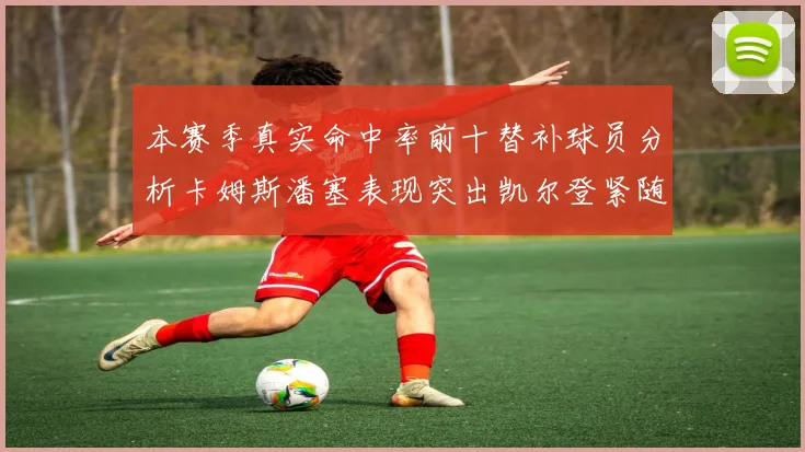 本赛季真实命中率前十替补球员分析卡姆斯潘塞表现突出凯尔登紧随其后