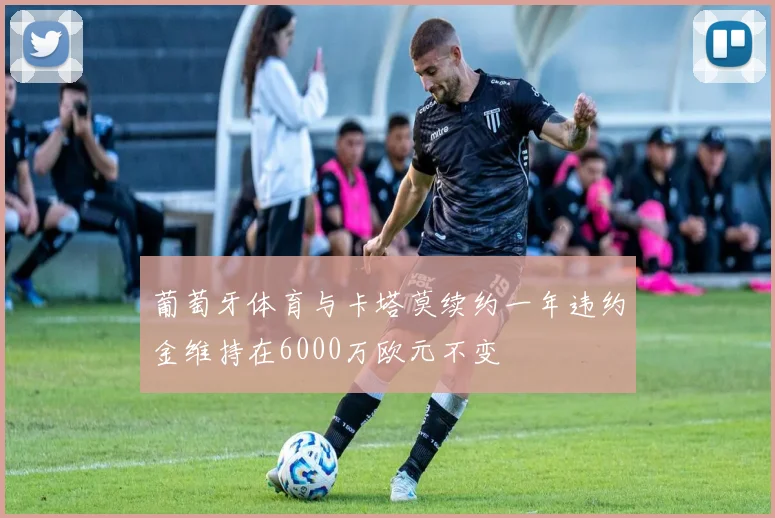 葡萄牙体育与卡塔莫续约一年违约金维持在6000万欧元不变