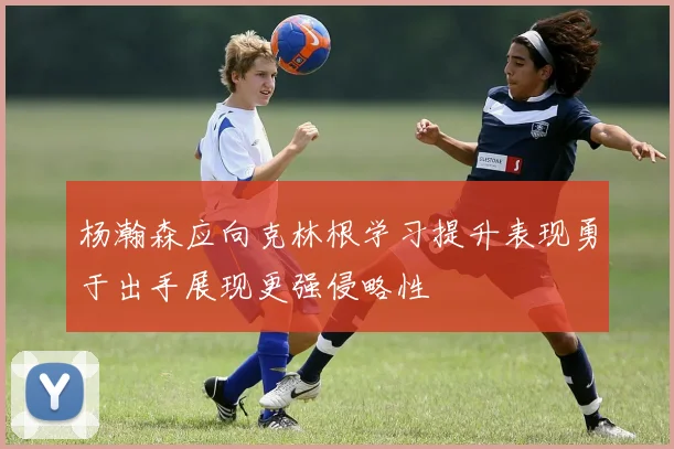 杨瀚森应向克林根学习提升表现勇于出手展现更强侵略性