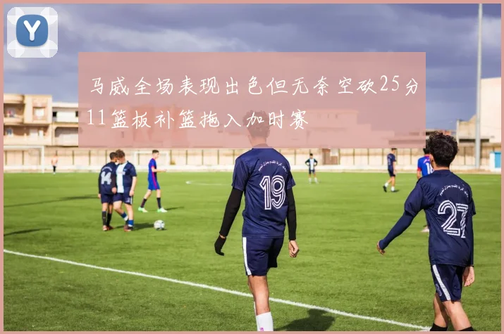 马威全场表现出色但无奈空砍25分11篮板补篮拖入加时赛
