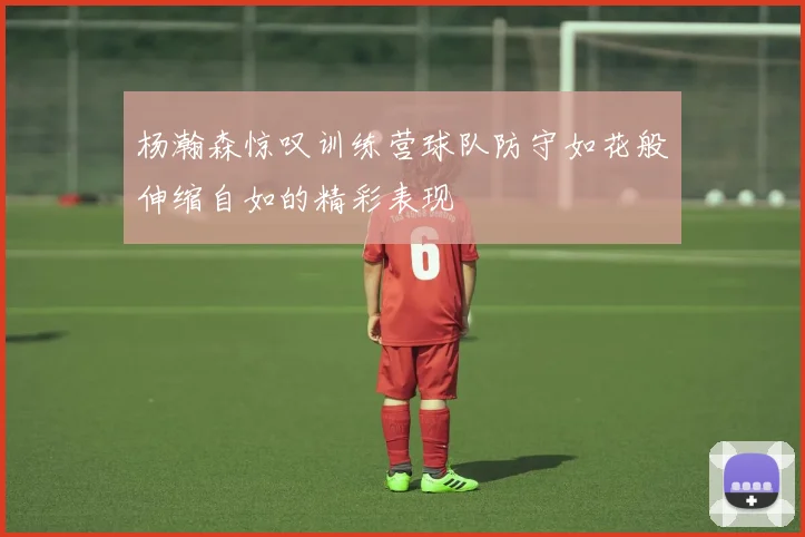 杨瀚森惊叹训练营球队防守如花般伸缩自如的精彩表现