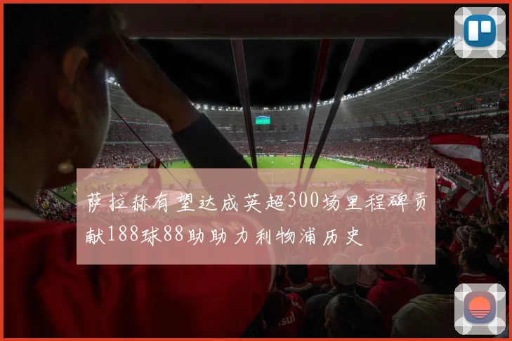 萨拉赫有望达成英超300场里程碑贡献188球88助助力利物浦历史