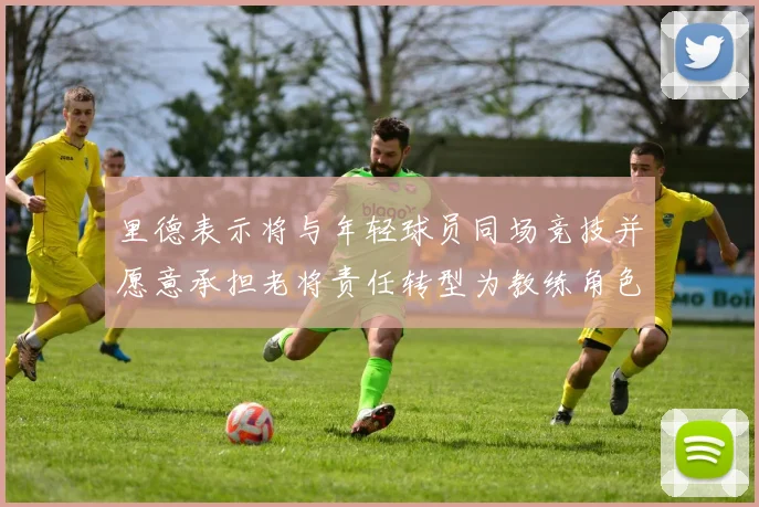 里德表示将与年轻球员同场竞技并愿意承担老将责任转型为教练角色