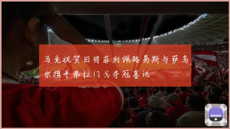 马竞祝贺旧将菲利佩路易斯与萨乌尔携手弗拉门戈夺冠喜讯