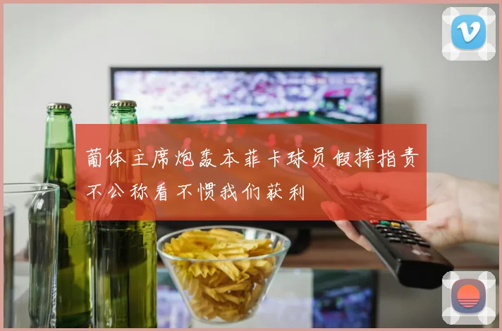 葡体主席炮轰本菲卡球员假摔指责不公称看不惯我们获利