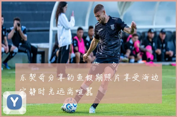 东契奇分享钓鱼假期照片享受海边宁静时光远离喧嚣