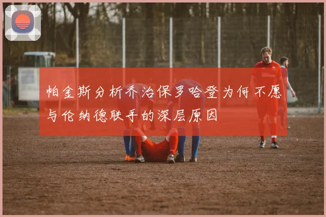 帕金斯分析乔治保罗哈登为何不愿与伦纳德联手的深层原因