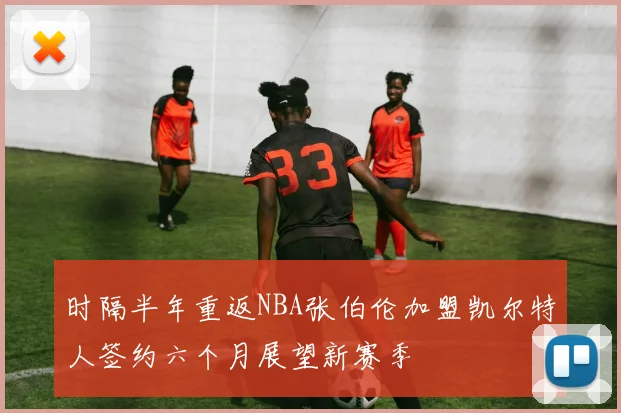 时隔半年重返NBA张伯伦加盟凯尔特人签约六个月展望新赛季