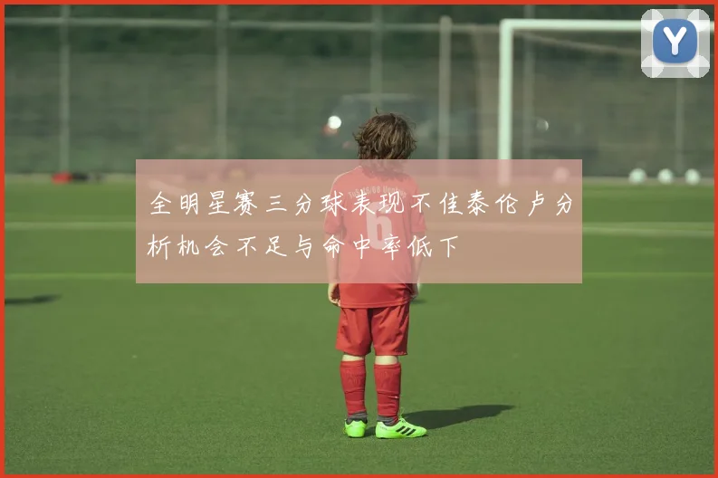 全明星赛三分球表现不佳泰伦卢分析机会不足与命中率低下