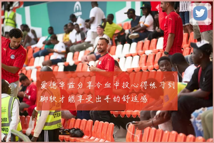 爱德华兹分享冷血中投心得练习到脚软才能享受出手的舒适感