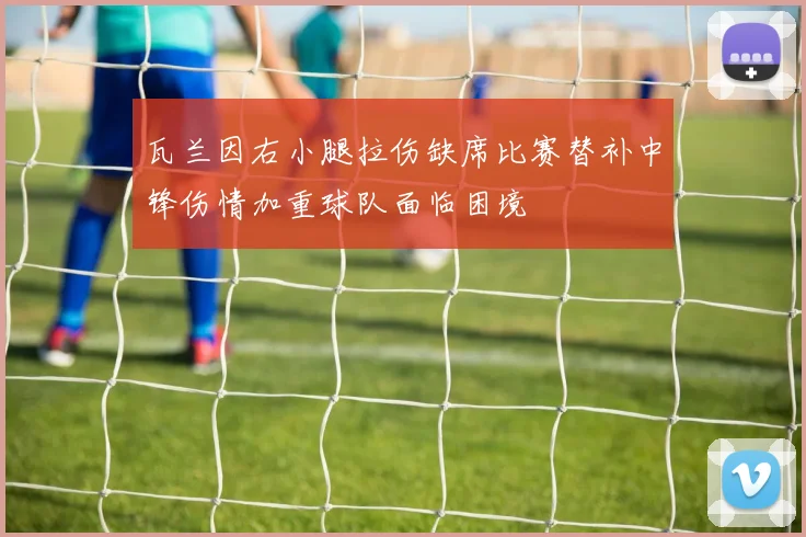 瓦兰因右小腿拉伤缺席比赛替补中锋伤情加重球队面临困境