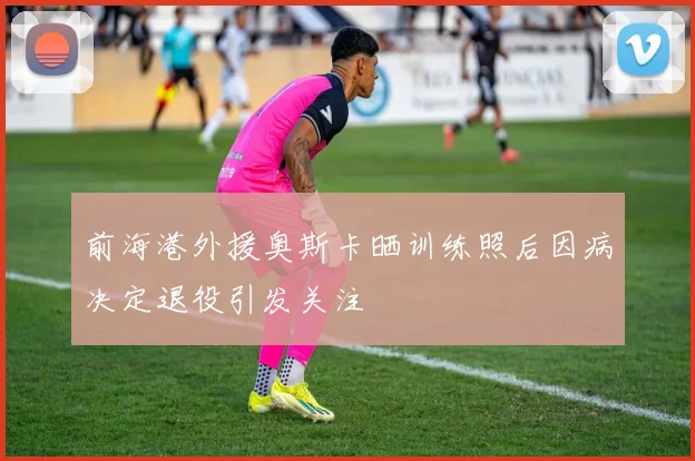 前海港外援奥斯卡晒训练照后因病决定退役引发关注