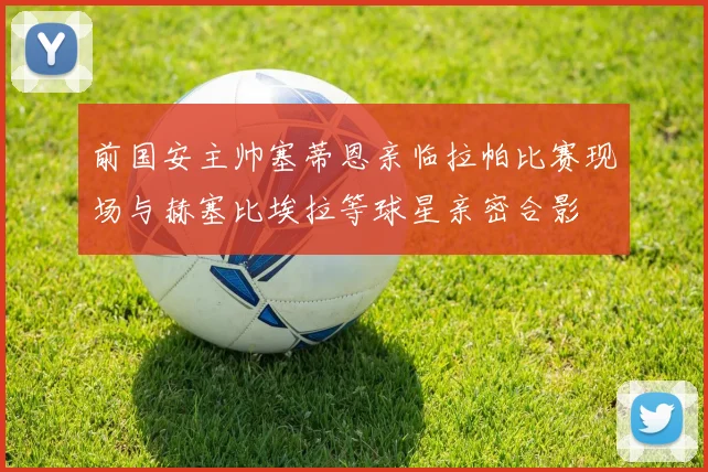前国安主帅塞蒂恩亲临拉帕比赛现场与赫塞比埃拉等球星亲密合影