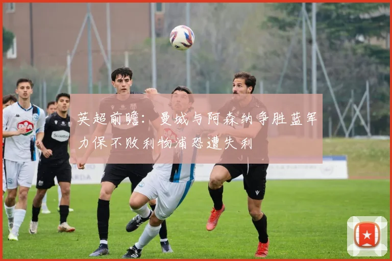 英超前瞻：曼城与阿森纳争胜蓝军力保不败利物浦恐遭失利