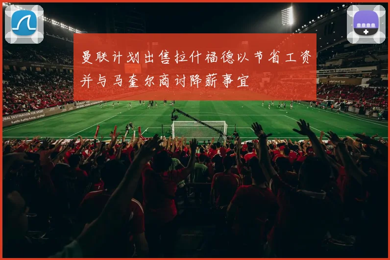 曼联计划出售拉什福德以节省工资并与马奎尔商讨降薪事宜