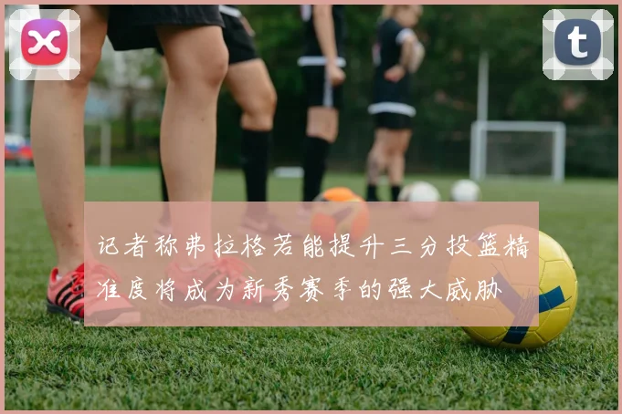 记者称弗拉格若能提升三分投篮精准度将成为新秀赛季的强大威胁