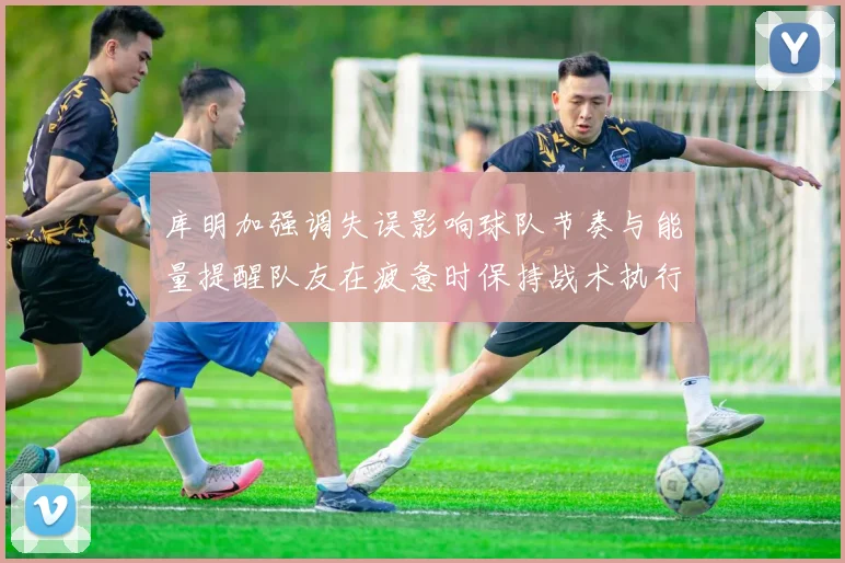 库明加强调失误影响球队节奏与能量提醒队友在疲惫时保持战术执行力