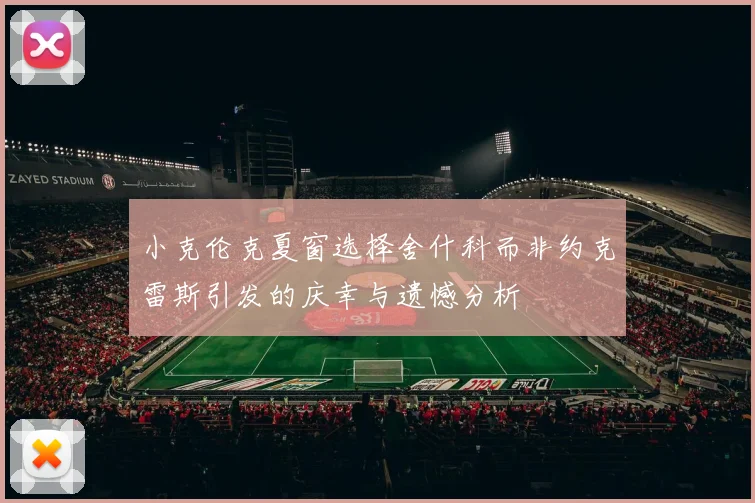 小克伦克夏窗选择舍什科而非约克雷斯引发的庆幸与遗憾分析