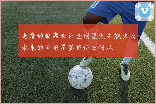 老詹的缺席会让全明星失去魅力吗未来的全明星赛将何去何从